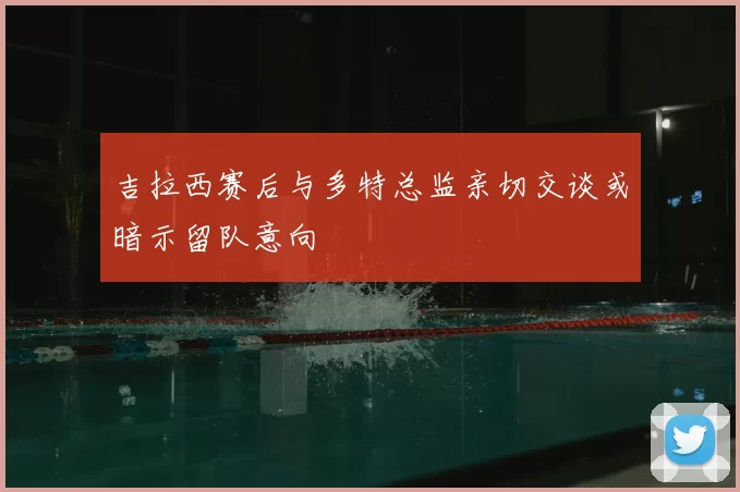 吉拉西赛后与多特总监亲切交谈或暗示留队意向