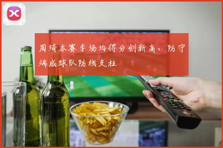 周琦本赛季场均得分创新高，防守端成球队防线支柱