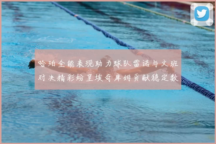 哈珀全能表现助力球队雷诺与文班对决精彩纷呈埃奇库姆贡献稳定数据