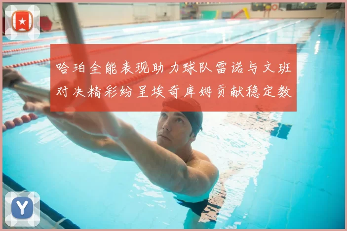 哈珀全能表现助力球队雷诺与文班对决精彩纷呈埃奇库姆贡献稳定数据