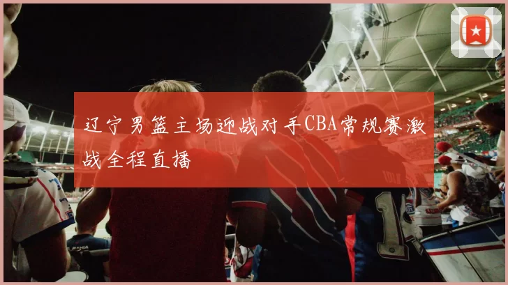 辽宁男篮主场迎战对手CBA常规赛激战全程直播