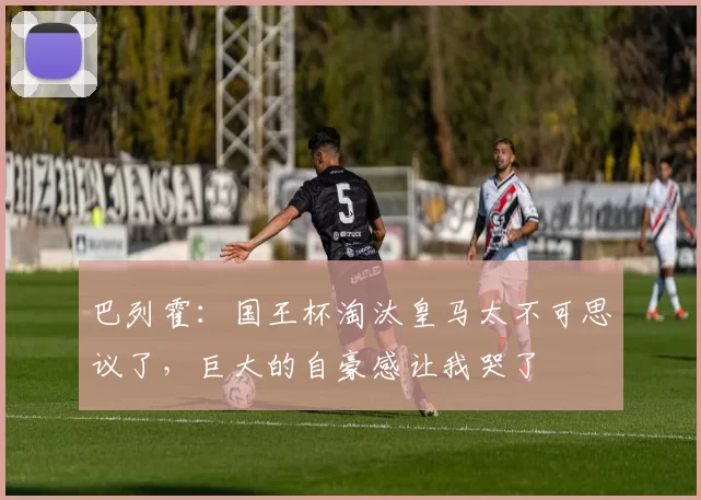 巴列霍：国王杯淘汰皇马太不可思议了，巨大的自豪感让我哭了